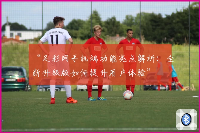 “足彩网手机端功能亮点解析：全新升级版如何提升用户体验”