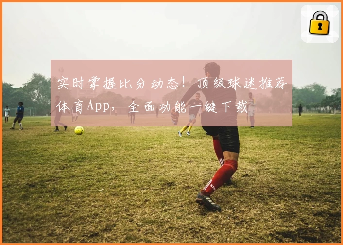 实时掌握比分动态！顶级球迷推荐体育App，全面功能一键下载