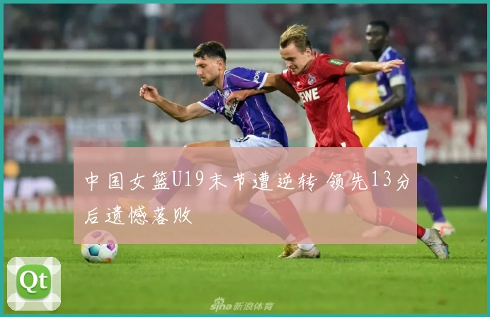 中国女篮U19末节遭逆转 领先13分后遗憾落败