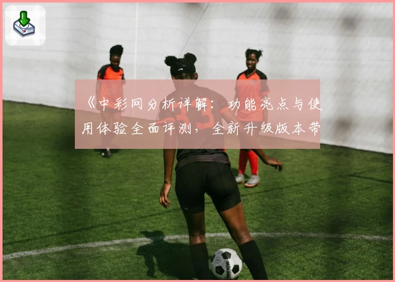 《中彩网分析详解：功能亮点与使用体验全面评测，全新升级版本带来高效便捷服务》