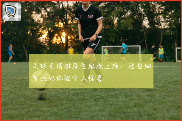 足球竞猜推荐电脑版上线,这些细节优化体验令人惊喜