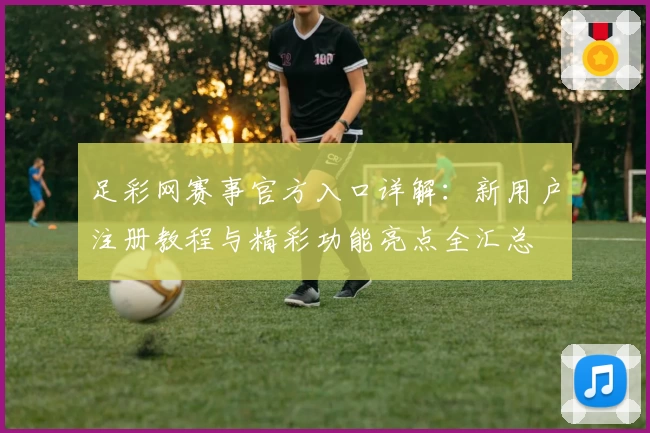 足彩网赛事官方入口详解：新用户注册教程与精彩功能亮点全汇总