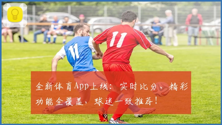 全新体育App上线：实时比分、精彩功能全覆盖，球迷一致推荐！