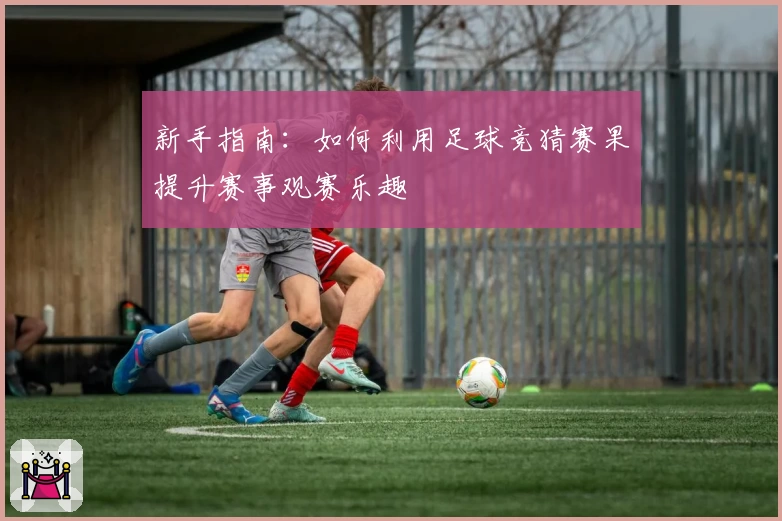新手指南：如何利用足球竞猜赛果提升赛事观赛乐趣
