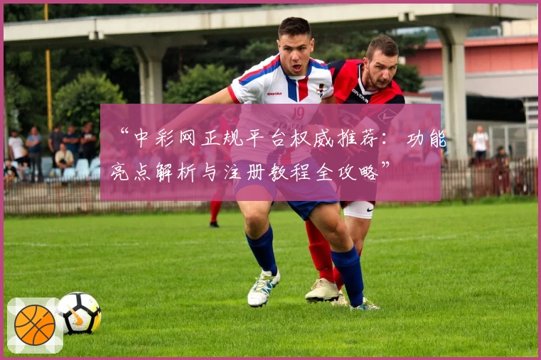 “中彩网正规平台权威推荐：功能亮点解析与注册教程全攻略”