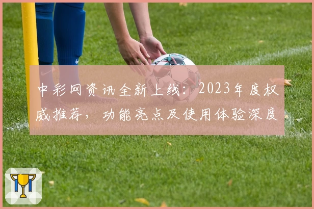 中彩网资讯全新上线：2023年度权威推荐，功能亮点及使用体验深度解析