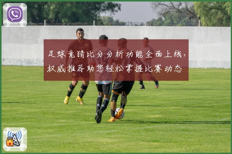足球竞猜比分分析功能全面上线,权威推荐助您轻松掌握比赛动态