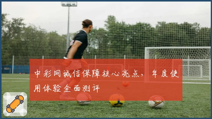 中彩网诚信保障核心亮点，年度使用体验全面测评