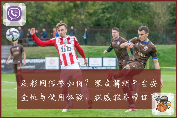 足彩网信誉如何？深度解析平台安全性与使用体验，权威推荐带你了解核心优势