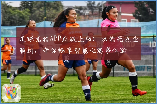 足球竞猜APP新版上线：功能亮点全解析，带你畅享智能化赛事体验