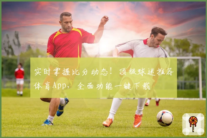 实时掌握比分动态！顶级球迷推荐体育App，全面功能一键下载