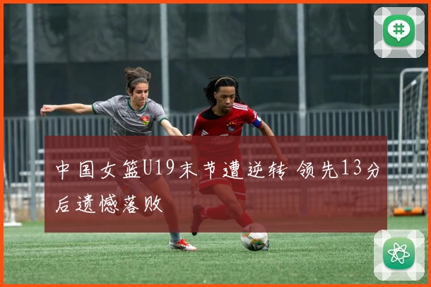 中国女篮U19末节遭逆转 领先13分后遗憾落败
